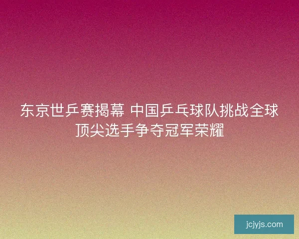 东京世乒赛揭幕 中国乒乓球队挑战全球顶尖选手争夺冠军荣耀