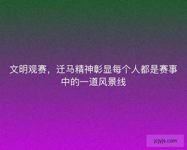 文明观赛，迁马精神彰显每个人都是赛事中的一道风景线
