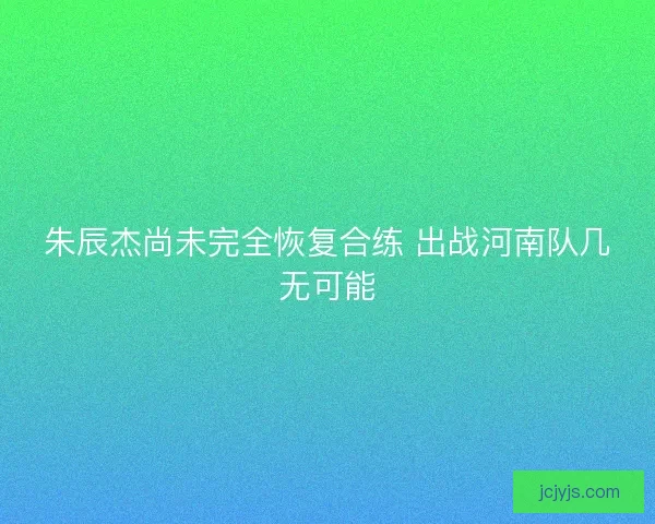 朱辰杰尚未完全恢复合练 出战河南队几无可能