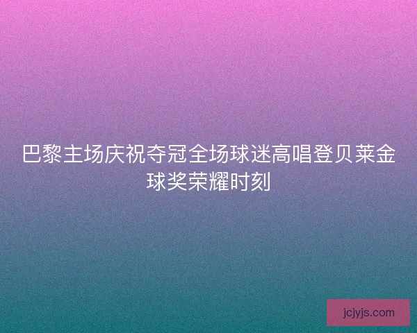 巴黎主场庆祝夺冠全场球迷高唱登贝莱金球奖荣耀时刻