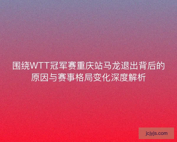 围绕WTT冠军赛重庆站马龙退出背后的原因与赛事格局变化深度解析