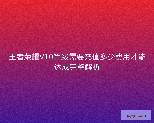 王者荣耀V10等级需要充值多少费用才能达成完整解析