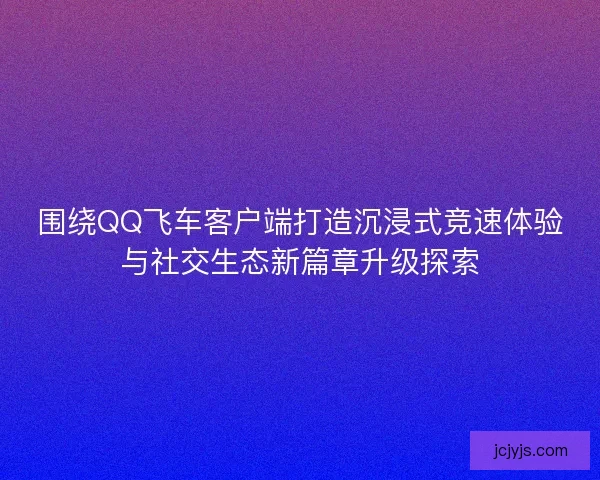 围绕QQ飞车客户端打造沉浸式竞速体验与社交生态新篇章升级探索