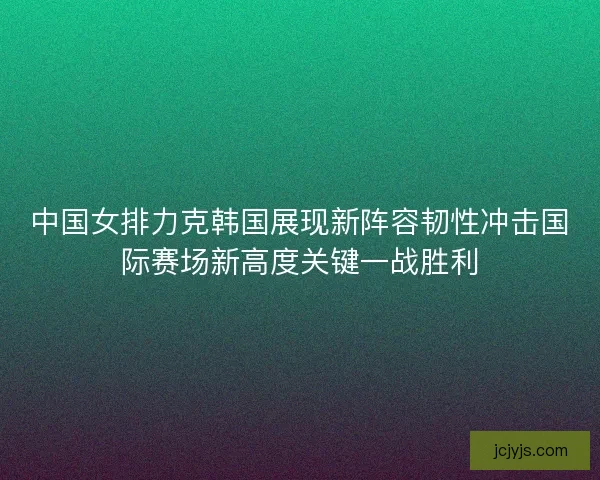 中国女排力克韩国展现新阵容韧性冲击国际赛场新高度关键一战胜利