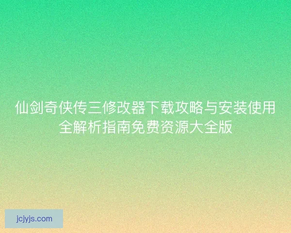 仙剑奇侠传三修改器下载攻略与安装使用全解析指南免费资源大全版