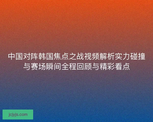 中国对阵韩国焦点之战视频解析实力碰撞与赛场瞬间全程回顾与精彩看点