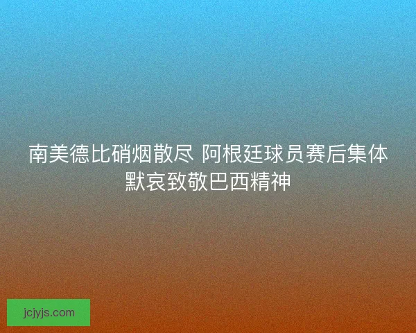 南美德比硝烟散尽 阿根廷球员赛后集体默哀致敬巴西精神