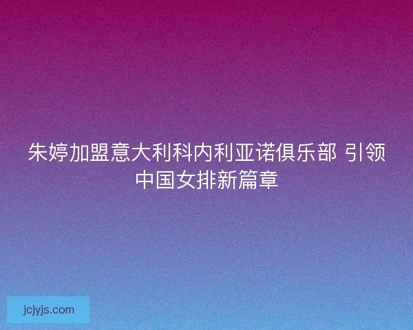 朱婷加盟意大利科内利亚诺俱乐部 引领中国女排新篇章