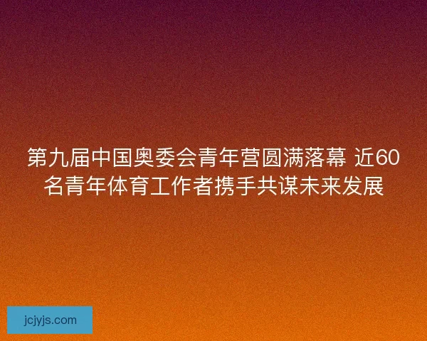 第九届中国奥委会青年营圆满落幕 近60名青年体育工作者携手共谋未来发展