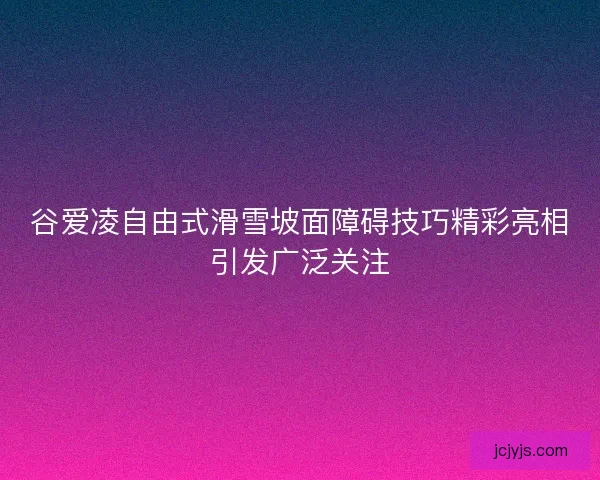 谷爱凌自由式滑雪坡面障碍技巧精彩亮相引发广泛关注