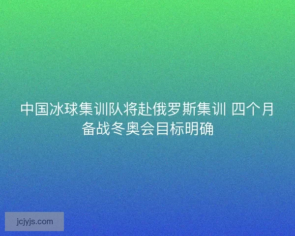 中国冰球集训队将赴俄罗斯集训 四个月备战冬奥会目标明确