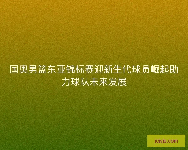 国奥男篮东亚锦标赛迎新生代球员崛起助力球队未来发展
