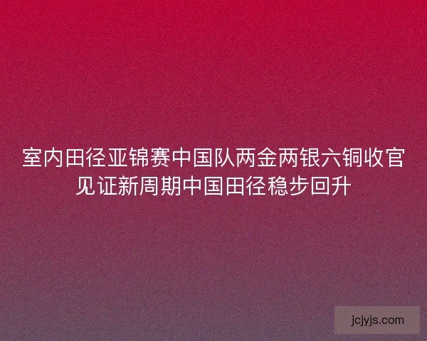 室内田径亚锦赛中国队两金两银六铜收官见证新周期中国田径稳步回升