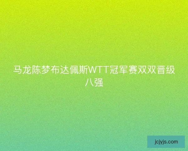 马龙陈梦布达佩斯WTT冠军赛双双晋级八强 马龙陈梦布达佩斯WTT冠军赛双双晋级八强
