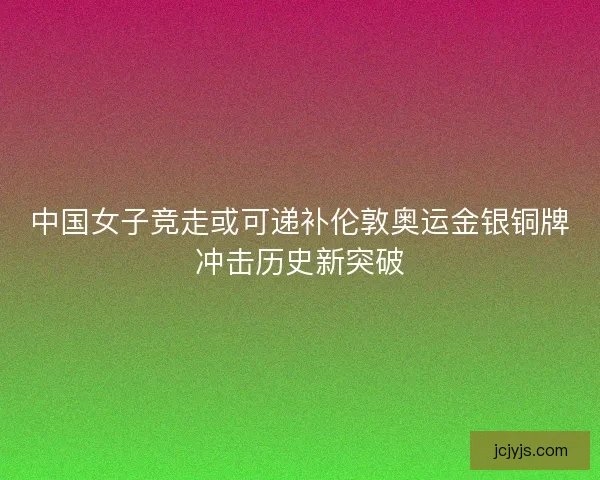 中国女子竞走或可递补伦敦奥运金银铜牌冲击历史新突破