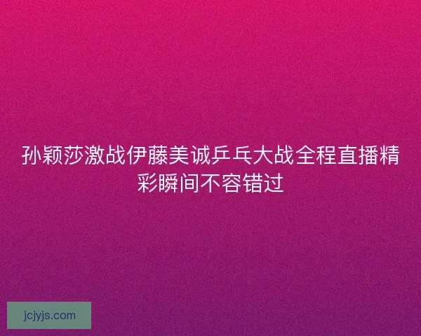 孙颖莎激战伊藤美诚乒乓大战全程直播精彩瞬间不容错过