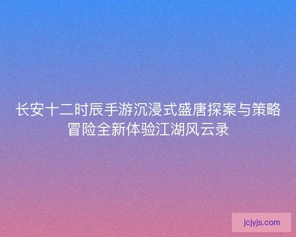 长安十二时辰手游沉浸式盛唐探案与策略冒险全新体验江湖风云录