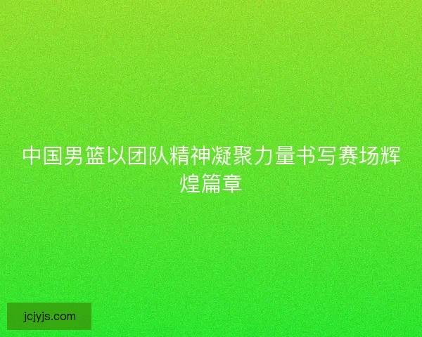 中国男篮以团队精神凝聚力量书写赛场辉煌篇章