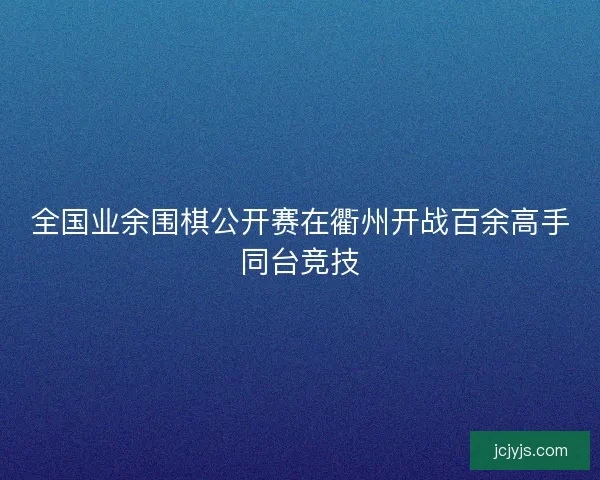 全国业余围棋公开赛在衢州开战百余高手同台竞技