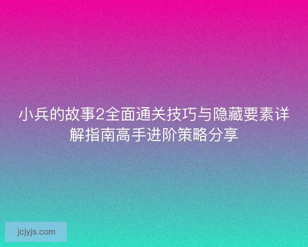 小兵的故事2全面通关技巧与隐藏要素详解指南高手进阶策略分享