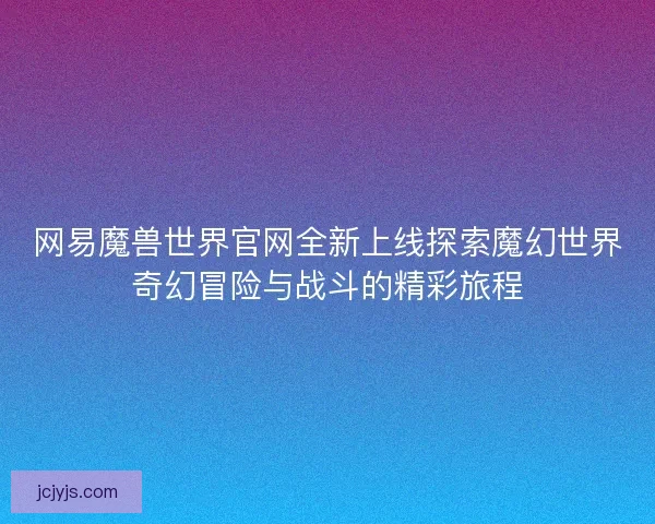 网易魔兽世界官网全新上线探索魔幻世界奇幻冒险与战斗的精彩旅程 网易魔兽世界官网全新上线探索魔幻世界奇幻冒险与战斗的精彩旅程