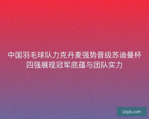 中国羽毛球队力克丹麦强势晋级苏迪曼杯四强展现冠军底蕴与团队实力 中国羽毛球队力克丹麦强势晋级苏迪曼杯四强展现冠军底蕴与团队实力