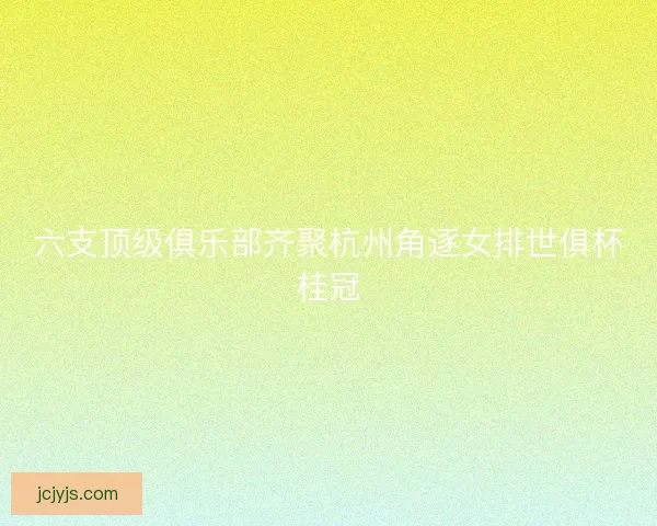 六支顶级俱乐部齐聚杭州角逐女排世俱杯桂冠 六支顶级俱乐部齐聚杭州角逐女排世俱杯桂冠