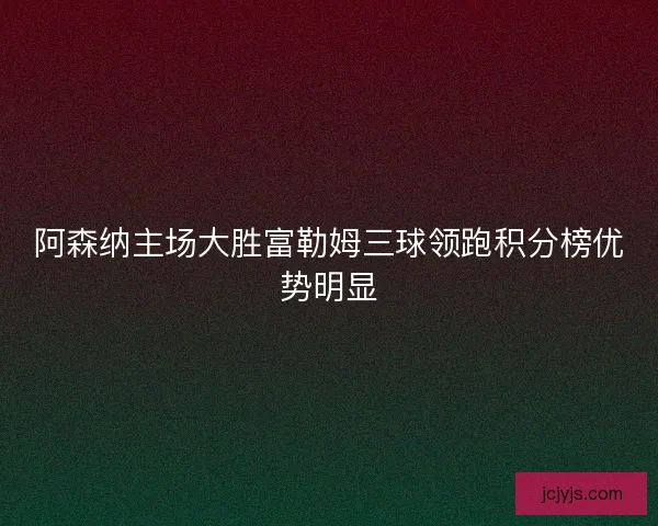 阿森纳主场大胜富勒姆三球领跑积分榜优势明显 阿森纳主场大胜富勒姆三球领跑积分榜优势明显