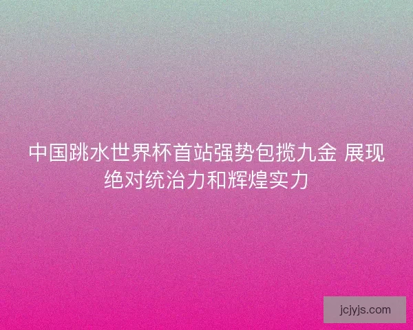 中国跳水世界杯首站强势包揽九金 展现绝对统治力和辉煌实力