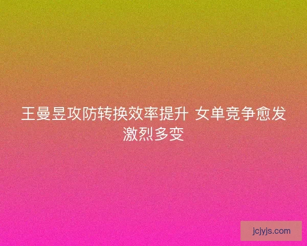 王曼昱攻防转换效率提升 女单竞争愈发激烈多变
