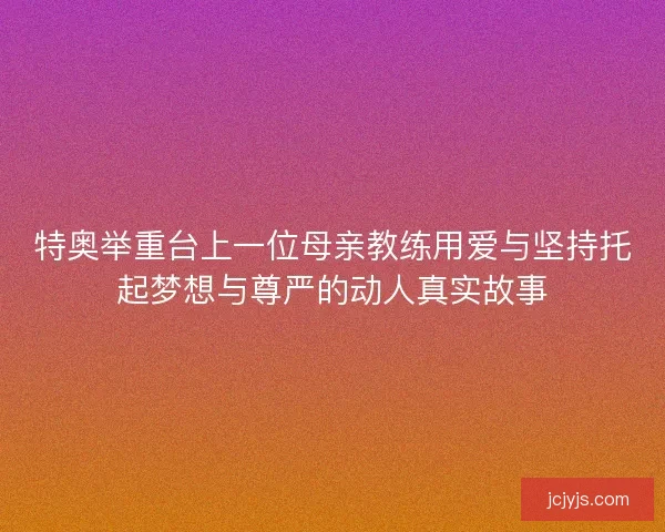 特奥举重台上一位母亲教练用爱与坚持托起梦想与尊严的动人真实故事