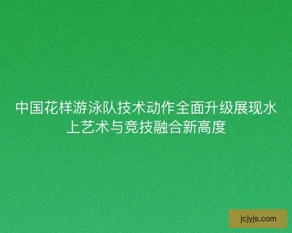中国花样游泳队技术动作全面升级展现水上艺术与竞技融合新高度